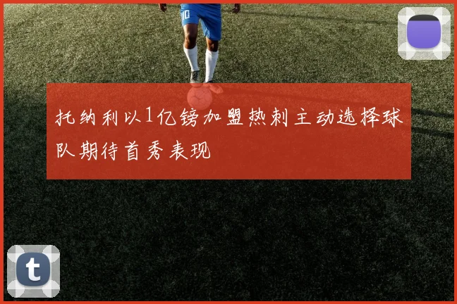托纳利以1亿镑加盟热刺主动选择球队期待首秀表现
