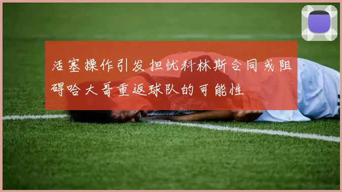 活塞操作引发担忧科林斯合同或阻碍哈大哥重返球队的可能性