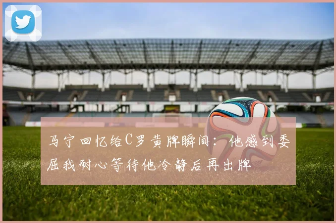 马宁回忆给C罗黄牌瞬间：他感到委屈我耐心等待他冷静后再出牌