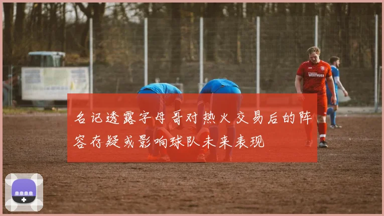 名记透露字母哥对热火交易后的阵容存疑或影响球队未来表现