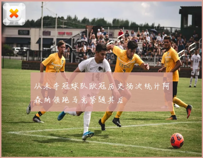 从未夺冠球队欧冠历史场次统计阿森纳领跑马竞紧随其后