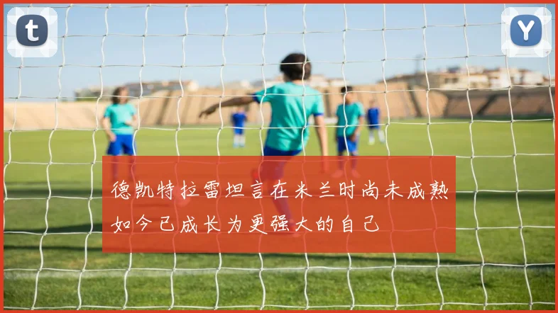 德凯特拉雷坦言在米兰时尚未成熟如今已成长为更强大的自己