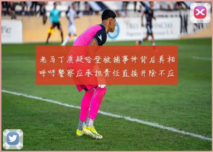 老马丁质疑哈登被捕事件背后真相呼吁警察应承担责任直接开除不应出风头